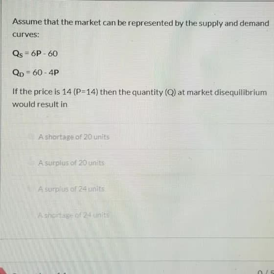 Assume that the market can be represented by the supply and demand
curves:
Qs = 6P - 60
Qp = 60 - 4P
If the price is 14 (P314) then the quantity (Q) at market disequilibrium
would result in
A shortage of 20 units
A surplus of 20 units
A surplus of 24 units
Ashortage of 24 units
0/5
