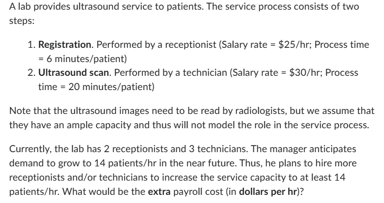 A lab provides ultrasound service to patients. The service process consists of two
steps:
1. Registration. Performed by a receptionist (Salary rate = $25/hr; Process time
= 6 minutes/patient)
2. Ultrasound scan. Performed by a technician (Salary rate = $30/hr; Process
time = 20 minutes/patient)
Note that the ultrasound images need to be read by radiologists, but we assume that
they have an ample capacity and thus will not model the role in the service process.
Currently, the lab has 2 receptionists and 3 technicians. The manager anticipates
demand to grow to 14 patients/hr in the near future. Thus, he plans to hire more
receptionists and/or technicians to increase the service capacity to at least 14
patients/hr. What would be the extra payroll cost (in dollars per hr)?