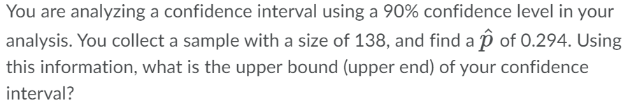 You are analyzing a confidence interval using a 90% confidence level in your
analysis. You collect a sample with a size of 138, and find a p of 0.294. Using
this information, what is the upper bound (upper end) of your confidence
interval?