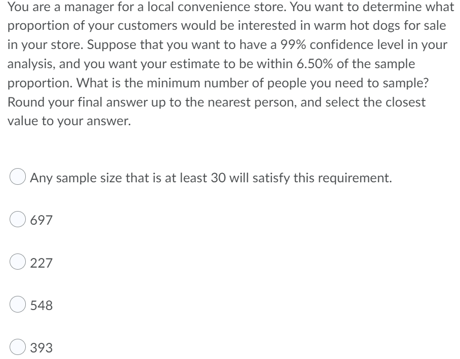 You are a manager for a local convenience store. You want to determine what
proportion of your customers would be interested in warm hot dogs for sale
in your store. Suppose that you want to have a 99% confidence level in your
analysis, and you want your estimate to be within 6.50% of the sample
proportion. What is the minimum number of people you need to sample?
Round your final answer up to the nearest person, and select the closest
value to your answer.
Any sample size that is at least 30 will satisfy this requirement.
697
O227
548
393