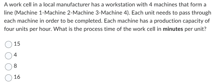 A work cell in a local manufacturer has a workstation with 4 machines that form a
line (Machine 1-Machine 2-Machine 3-Machine 4). Each unit needs to pass through
each machine in order to be completed. Each machine has a production capacity of
four units per hour. What is the process time of the work cell in minutes per unit?
15
4
8
16