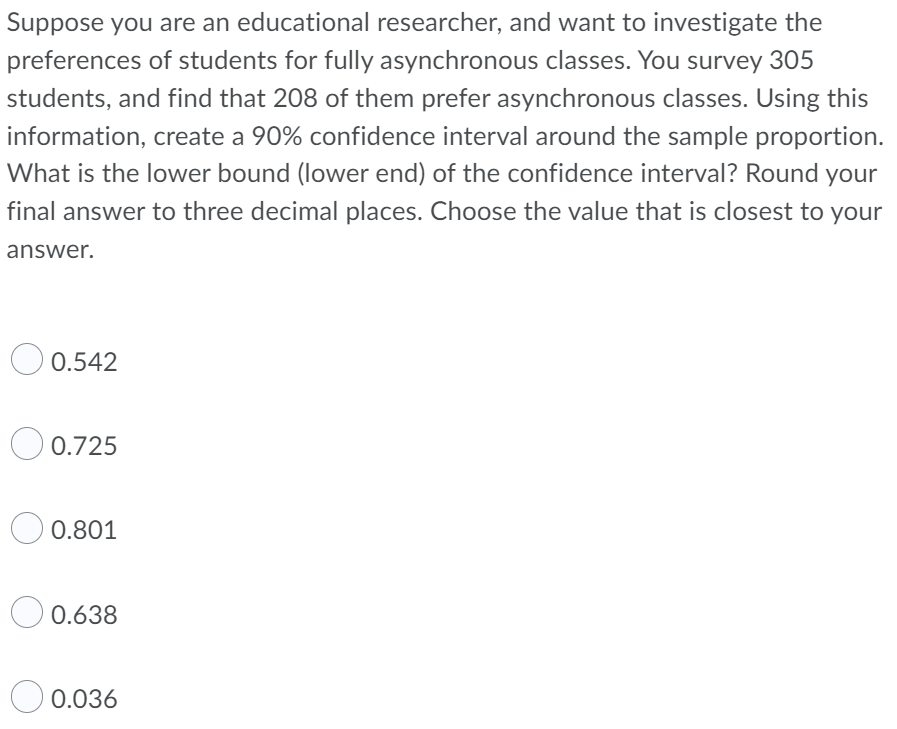 Suppose you are an educational researcher, and want to investigate the
preferences of students for fully asynchronous classes. You survey 305
students, and find that 208 of them prefer asynchronous classes. Using this
information, create a 90% confidence interval around the sample proportion.
What is the lower bound (lower end) of the confidence interval? Round your
final answer to three decimal places. Choose the value that is closest to your
answer.
0.542
0.725
0.801
0.638
0.036