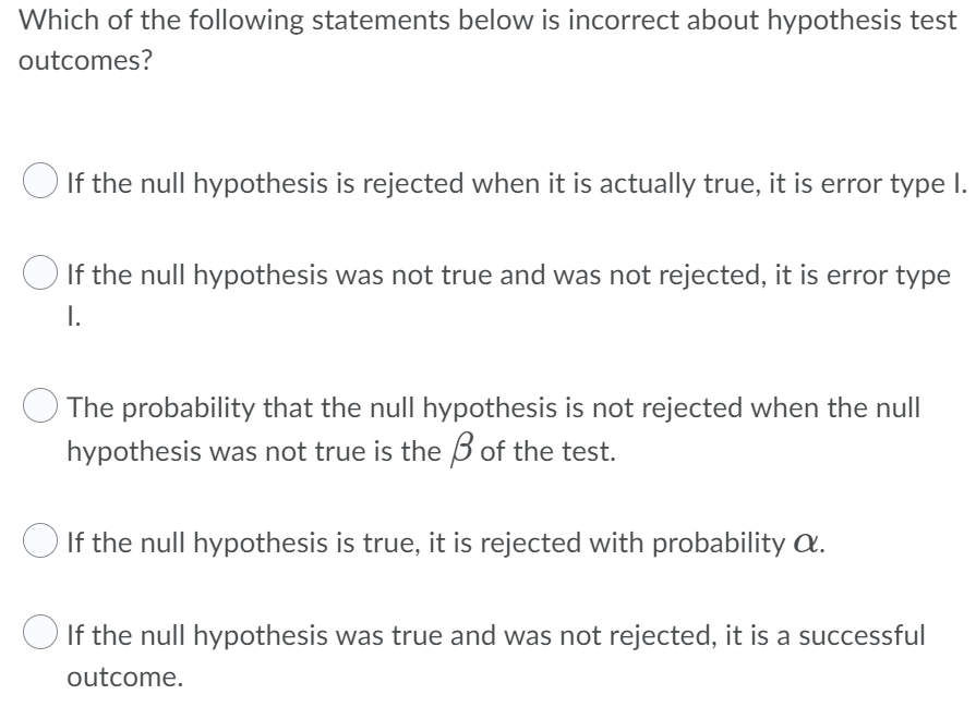 Which of the following statements below is incorrect about hypothesis test
outcomes?
If the null hypothesis is rejected when it is actually true, it is error type I.
If the null hypothesis was not true and was not rejected, it is error type
I.
The probability that the null hypothesis is not rejected when the null
hypothesis was not true is the of the test.
If the null hypothesis is true, it is rejected with probability a.
If the null hypothesis was true and was not rejected, it is a successful
outcome.