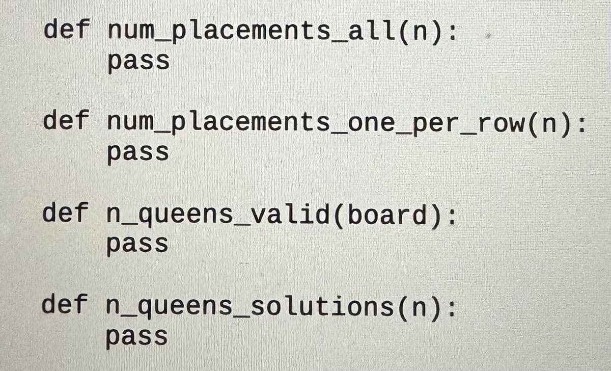 def num_placements_all(n):
pass
def num_placements_one_per_row(n):
pass
def n_queens_valid (board):
pass
def n_queens_solutions (n):
pass