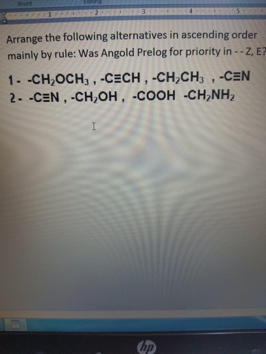 Insert
Editing
12
14
Arrange the following alternatives in ascending order
mainly by rule: Was Angold Prelog for priority in --Z, E?
1- -CH,OCH3 , -CECH , -CH,CH, , -CEN
2- -CEN, -CH,OH, -COOH -CH,NH,
Chp
