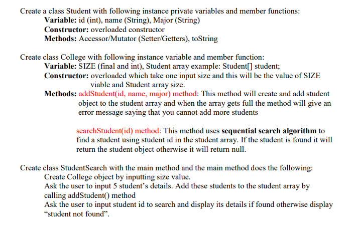 Create a class Student with following instance private variables and member functions:
Variable: id (int), name (String), Major (String)
Constructor: overloaded constructor
Methods: Accessor/Mutator (Setter/Getters), toString
Create class College with following instance variable and member function:
Variable: SIZE (final and int), Student array example: Student[] student;
Constructor: overloaded which take one input size and this will be the value of SIZE
viable and Student array size.
Methods: addStudent(id, name, major) method: This method will create and add student
object to the student array and when the array gets full the method will give an
error message saying that you cannot add more students
searchStudent(id) method: This method uses sequential search algorithm to
find a student using student id in the student array. If the student is found it will
return the student object otherwise it will return null.
Create class StudentSearch with the main method and the main method does the following:
Create College object by inputting size value.
Ask the user to input 5 student's details. Add these students to the student array by
calling addStudent() method
Ask the user to input student id to search and display its details if found otherwise display
"student not found".
