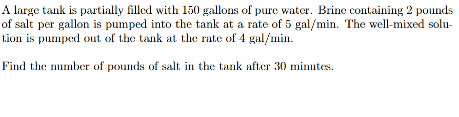 A large tank is partially filled with 150 gallons of pure water. Brine containing 2 pounds
of salt per gallon is pumped into the tank at a rate of 5 gal/min. The well-mixed solu-
tion is pumped out of the tank at the rate of 4 gal/min.
Find the number of pounds of salt in the tank after 30 minutes.