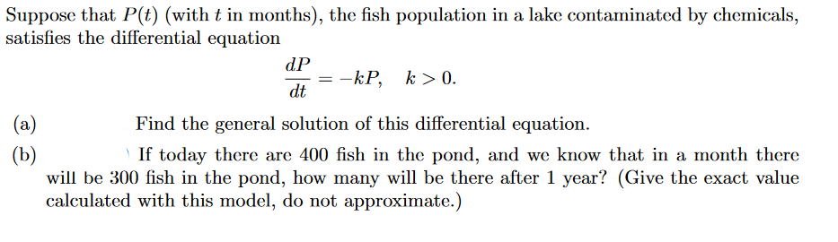 Suppose that P(t) (with t in months), the fish population in a lake contaminated by chemicals,
satisfies the differential equation
(a)
(b)
dP
dt
-kP, k>0.
Find the general solution of this differential equation.
If today there are 400 fish in the pond, and we know that in a month there
will be 300 fish in the pond, how many will be there after 1 year? (Give the exact value
calculated with this model, do not approximate.)
=