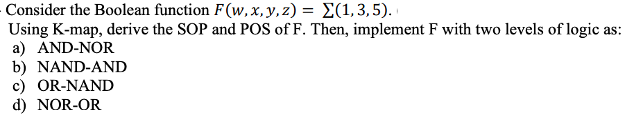 Consider the Boolean function F(w, x, y, z) = Σ(1,3,5).
Using K-map, derive the SOP and POS of F. Then, implement F with two levels of logic as:
a) AND-NOR
b) NAND-AND
c) OR-NAND
d) NOR-OR