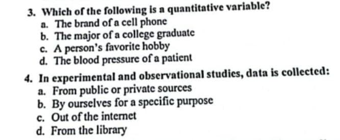 3. Which of the following is a quantitative variable?
a. The brand of a cell phone
b. The major of a college graduate
c. A person's favorite hobby
d. The blood pressure of a patient
4. In experimental and observational studies, data is collected:
a. From public or private sources
b. By ourselves for a specific purpose
c. Out of the internet
d. From the library
