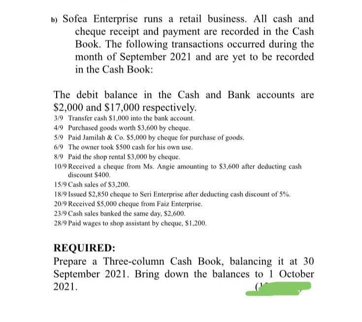 b) Sofea Enterprise runs a retail business. All cash and
cheque receipt and payment are recorded in the Cash
Book. The following transactions occurred during the
month of September 2021 and are yet to be recorded
in the Cash Book:
The debit balance in the Cash and Bank accounts are
$2,000 and $17,000 respectively.
3/9 Transfer cash $1,000 into the bank account.
4/9 Purchased goods worth $3,600 by cheque.
5/9 Paid Jamilah & Co. $5,000 by cheque for purchase of goods.
6/9 The owner took $500 cash for his own use.
8/9 Paid the shop rental $3,000 by cheque.
10/9 Received a cheque from Ms. Angie amounting to $3,600 after deducting cash
discount $400.
15/9 Cash sales of $3,200.
18/9 Issued $2,850 cheque to Seri Enterprise after deducting cash discount of 5%.
20/9 Received $5,000 cheque from Faiz Enterprise.
23/9 Cash sales banked the same day, $2,600.
28/9 Paid wages to shop assistant by cheque, $1,200.
REQUIRED:
Prepare a Three-column Cash Book, balancing it at 30
September 2021. Bring down the balances to 1 October
2021.