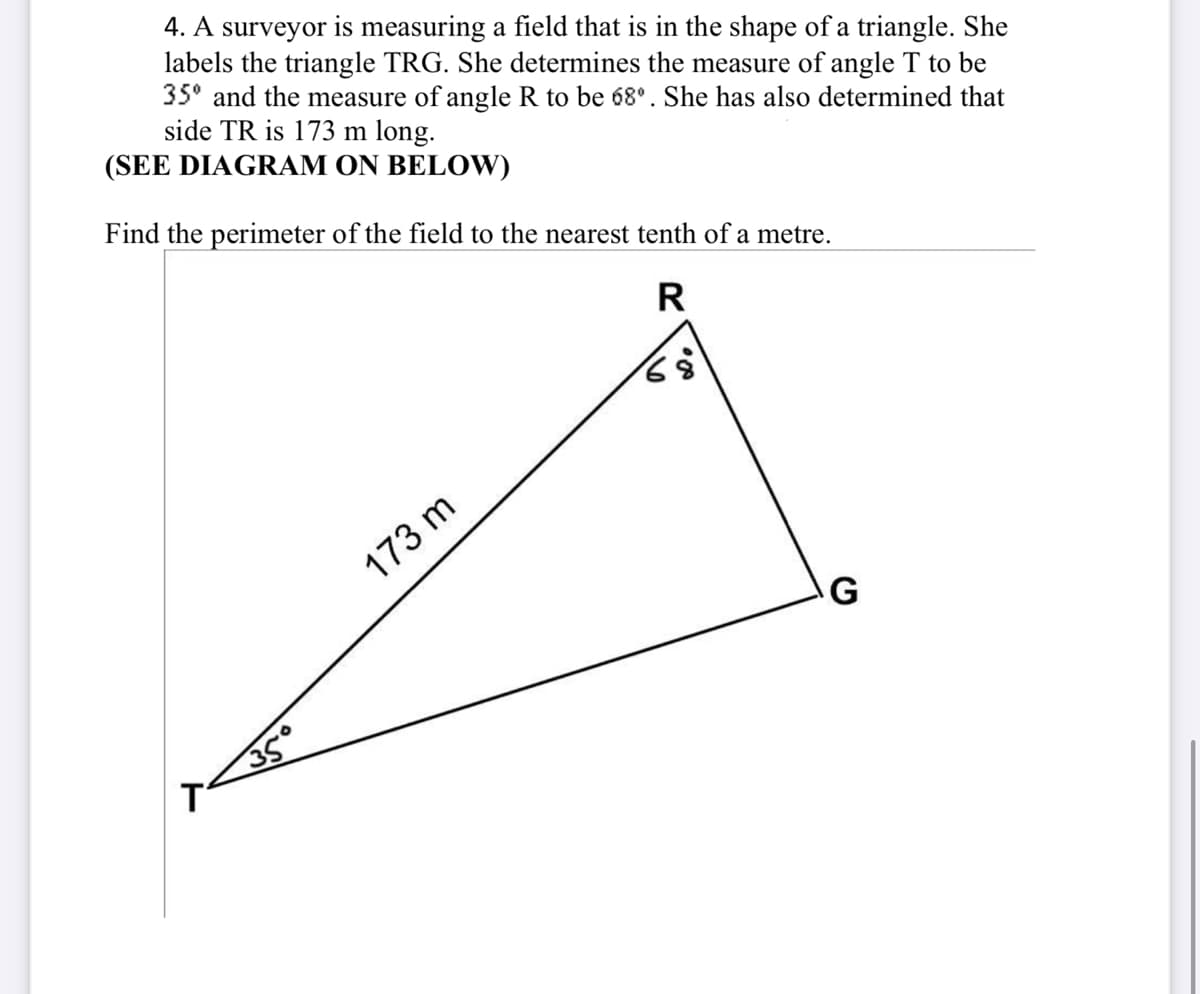 4. A surveyor is measuring a field that is in the shape of a triangle. She
labels the triangle TRG. She determines the measure of angle T to be
35⁰ and the measure of angle R to be 68º. She has also determined that
side TR is 173 m long.
(SEE DIAGRAM ON BELOW)
Find the perimeter of the field to the nearest tenth of a metre.
R
68
35°
173 m
G
