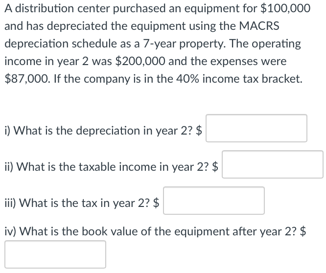A distribution center purchased an equipment for $100,000
and has depreciated the equipment using the MACRS
depreciation schedule as a 7-year property. The operating
income in year 2 was $200,000 and the expenses were
$87,000. If the company is in the 40% income tax bracket.
i) What is the depreciation in year 2? $
ii) What is the taxable income in year 2? $
iii) What is the tax in year 2? $
iv) What is the book value of the equipment after year 2? $
