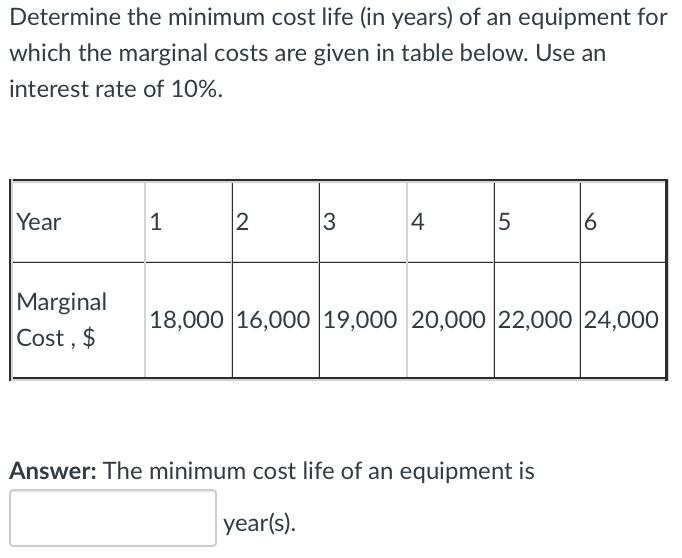 Determine the minimum cost life (in years) of an equipment for
which the marginal costs are given in table below. Use an
interest rate of 10%.
Year
1
2
3
4
5
6
Marginal
18,000 16,000 19,000 20,000 22,000 24,000
Cost , $
Answer: The minimum cost life of an equipment is
year(s).
