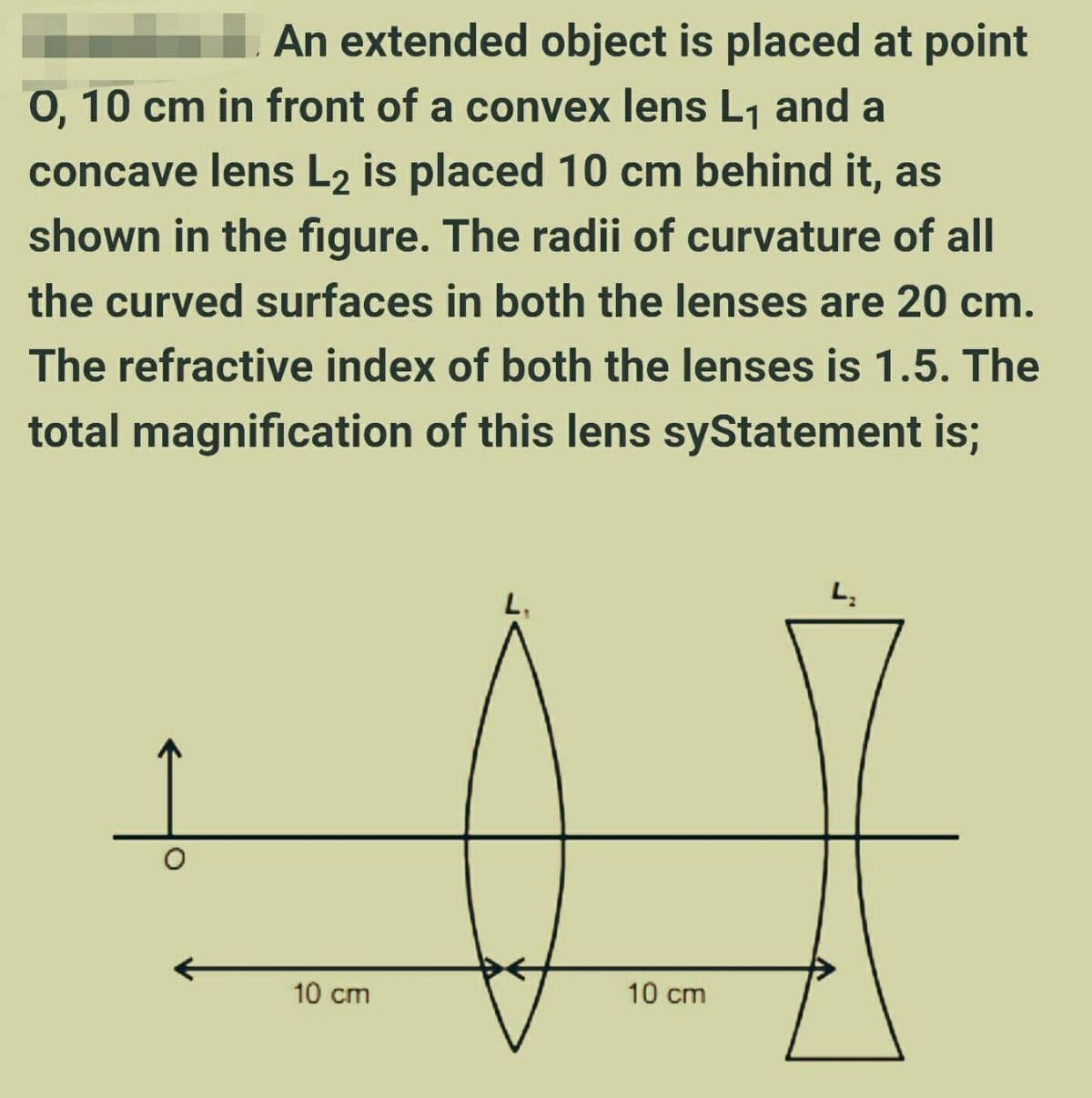 An extended object is placed at point
0, 10 cm in front of a convex lens L1 and a
concave lens L2 is placed 10 cm behind it, as
shown in the figure. The radii of curvature of all
the curved surfaces in both the lenses are 20 cm.
The refractive index of both the lenses is 1.5. The
total magnification of this lens syStatement is;
L,
10 cm
10 cm
