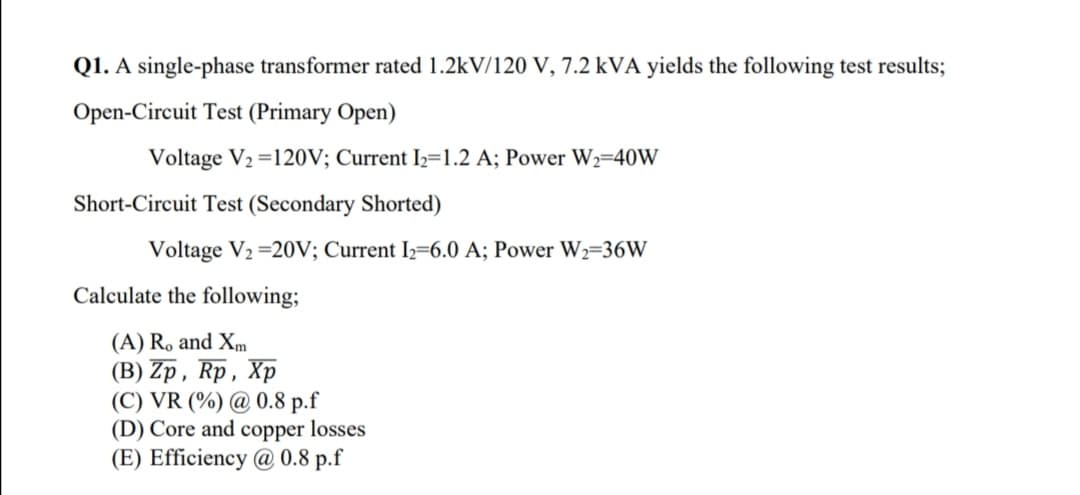 Q1. A single-phase transformer rated 1.2kV/120 V, 7.2 kVA yields the following test results;
Open-Circuit Test (Primary Open)
Voltage V2 =120V; Current I2=1.2 A; Power W2=40W
Short-Circuit Test (Secondary Shorted)
Voltage V2 =20V; Current I2=6.0 A; Power W2=36W
Calculate the following;
(A) R. and Xm
(В) Zp, Rp, Xp
(C) VR (%) @ 0.8 p.f
(D) Core and copper losses
(E) Efficiency @ 0.8 p.f
