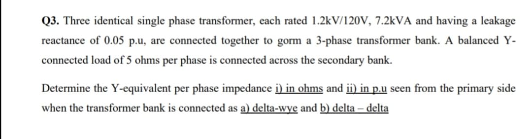 Q3. Three identical single phase transformer, each rated 1.2kV/120V, 7.2kVA and having a leakage
reactance of 0.05 p.u, are connected together to gorm a 3-phase transformer bank. A balanced Y-
connected load of 5 ohms per phase is connected across the secondary bank.
Determine the Y-equivalent per phase impedance i) in ohms and ii) in p.u seen from the primary side
when the transformer bank is connected as a) delta-wye and b) delta – delta
