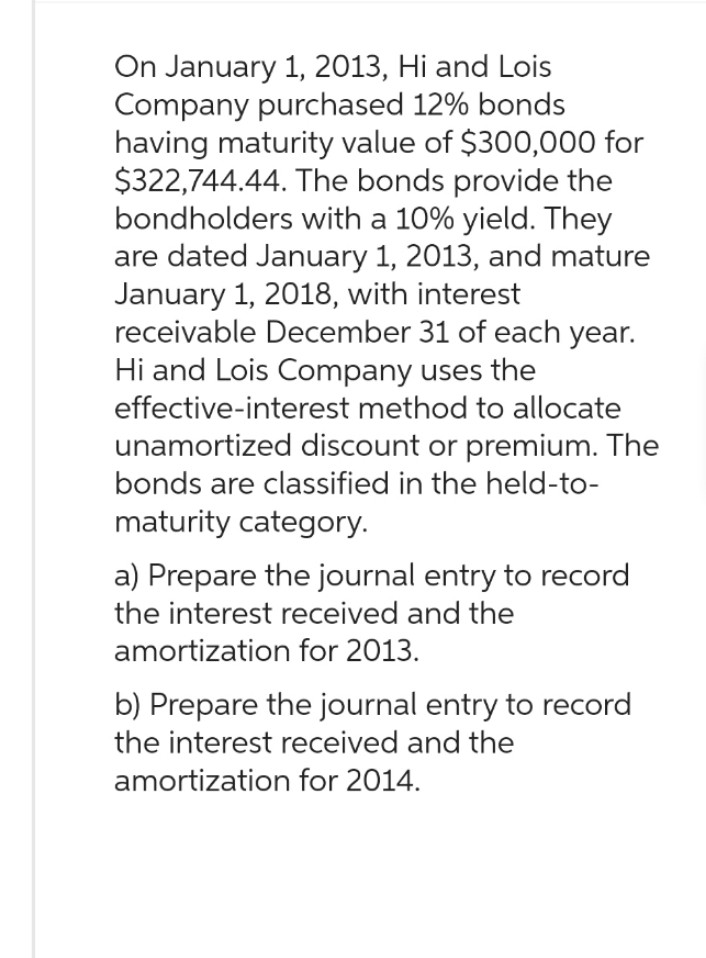 On January 1, 2013, Hi and Lois
Company purchased 12% bonds
having maturity value of $300,000 for
$322,744.44. The bonds provide the
bondholders with a 10% yield. They
are dated January 1, 2013, and mature
January 1, 2018, with interest
receivable December 31 of each year.
Hi and Lois Company uses the
effective-interest method to allocate
unamortized discount or premium. The
bonds are classified in the held-to-
maturity category.
a) Prepare the journal entry to record
the interest received and the
amortization for 2013.
b) Prepare the journal entry to record
the interest received and the
amortization for 2014.