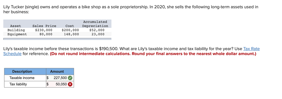 Lily Tucker (single) owns and operates a bike shop as a sole proprietorship. In 2020, she sells the following long-term assets used in
her business:
Asset
Building
Equipment
Sales Price
$230,000
80,000
Description
Cost
$200,000
148,000
Lily's taxable income before these transactions is $190,500. What are Lily's taxable income and tax liability for the year? Use Tax Rate
Schedule for reference. (Do not round intermediate calculations. Round your final answers to the nearest whole dollar amount.)
Taxable income
Tax liability
Amount
$ 227,500
$
Accumulated
Depreciation
$52,000
23,000
50,050 x
