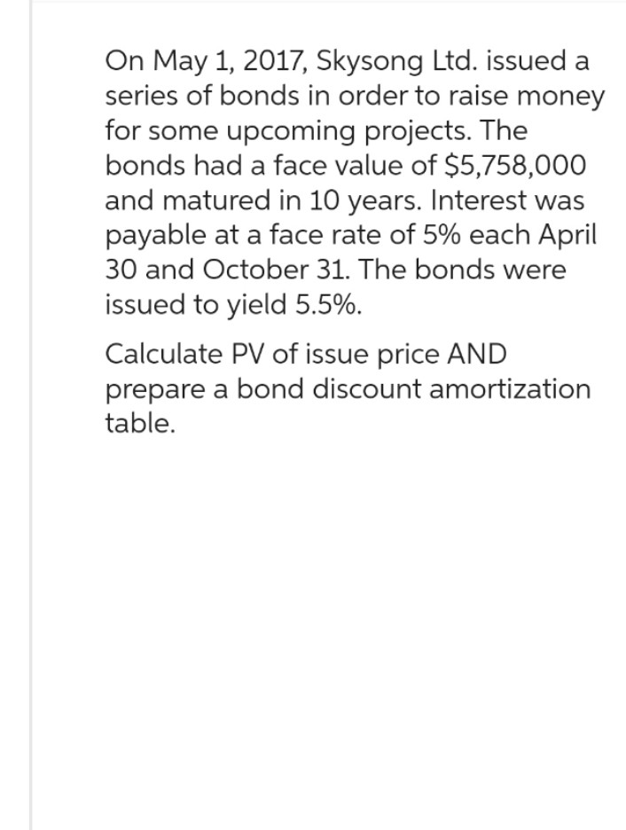 On May 1, 2017, Skysong Ltd. issued a
series of bonds in order to raise money
for some upcoming projects. The
bonds had a face value of $5,758,000
and matured in 10 years. Interest was
payable at a face rate of 5% each April
30 and October 31. The bonds were
issued to yield 5.5%.
Calculate PV of issue price AND
prepare a bond discount amortization
table.