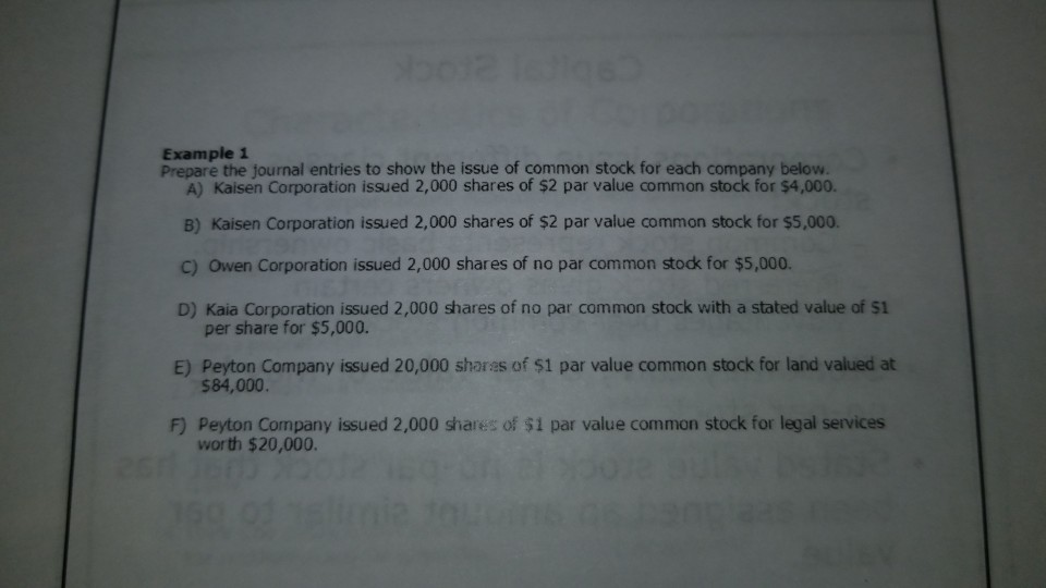 bo12 16tiqs
Example 1
Prepare the journal entries to show the issue of common stock for each company below.
A) Kaisen Corporation issued 2,000 shares of $2 par value common stock for $4,000.
B) Kaisen Corporation issued 2,000 shares of $2 par value common stock for $5,000.
C) Owen Corporation issued 2,000 shares of no par common stock for $5,000.
D) Kaia Corporation issued 2,000 shares of no par common stock with a stated value of $1
per share for $5,000.
E) Peyton Company issued 20,000 shares of $1 par value common stock for land valued at
$84,000.
F) Peyton Company issued 2,000 shares of $1 par value common stock for legal services
worth $20,000.
160