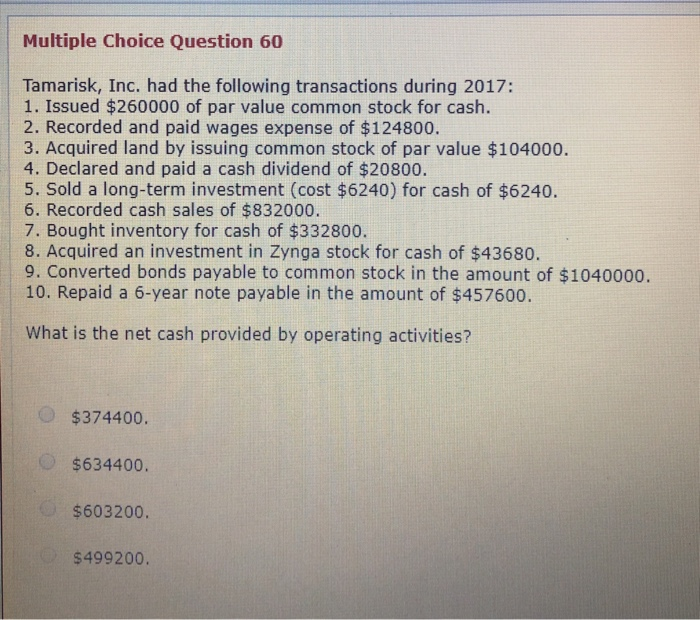 Multiple Choice Question 60
Tamarisk, Inc. had the following transactions during 2017:
1. Issued $260000 of par value common stock for cash.
2. Recorded and paid wages expense of $124800.
3. Acquired land by issuing common stock of par value $104000.
4. Declared and paid a cash dividend of $20800.
5. Sold a long-term investment (cost $6240) for cash of $6240.
6. Recorded cash sales of $832000.
7. Bought inventory for cash of $332800.
8. Acquired an investment in Zynga stock for cash of $43680.
9. Converted bonds payable to common stock in the amount of $1040000.
10. Repaid a 6-year note payable in the amount of $457600.
What is the net cash provided by operating activities?
$374400.
$634400.
$603200.
$499200.