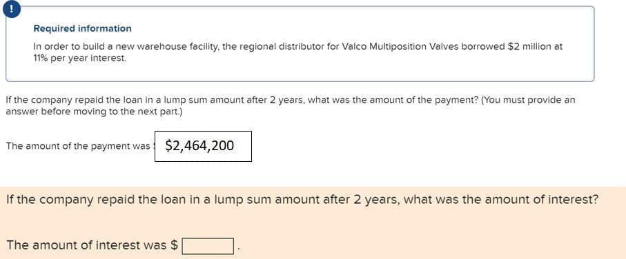 Required information
In order to build a new warehouse facility, the regional distributor for Valco Multiposition Valves borrowed $2 million at
11% per year interest.
If the company repaid the loan in a lump sum amount after 2 years, what was the amount of the payment? (You must provide an
answer before moving to the next part.)
The amount of the payment was $2,464,200
If the company repaid the loan in a lump sum amount after 2 years, what was the amount of interest?
The amount of interest was $