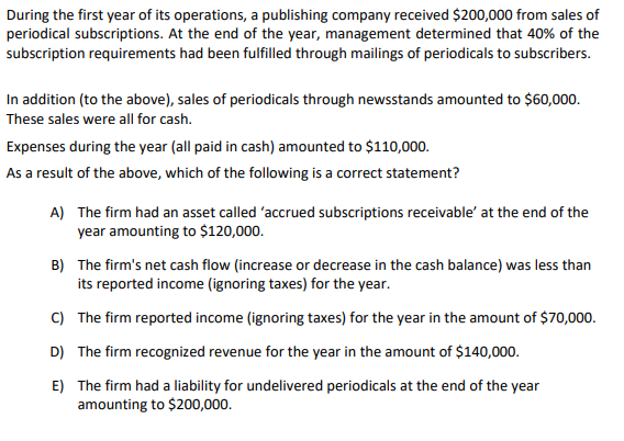 During the first year of its operations, a publishing company received $200,000 from sales of
periodical subscriptions. At the end of the year, management determined that 40% of the
subscription requirements had been fulfilled through mailings of periodicals to subscribers.
In addition (to the above), sales of periodicals through newsstands amounted to $60,000.
These sales were all for cash.
Expenses during the year (all paid in cash) amounted to $110,000.
As a result of the above, which of the following is a correct statement?
A) The firm had an asset called 'accrued subscriptions receivable' at the end of the
year amounting to $120,000.
B) The firm's net cash flow (increase or decrease in the cash balance) was less than
its reported income (ignoring taxes) for the year.
C) The firm reported income (ignoring taxes) for the year in the amount of $70,000.
D) The firm recognized revenue for the year in the amount of $140,000.
E) The firm had a liability for undelivered periodicals at the end of the year
amounting to $200,000.