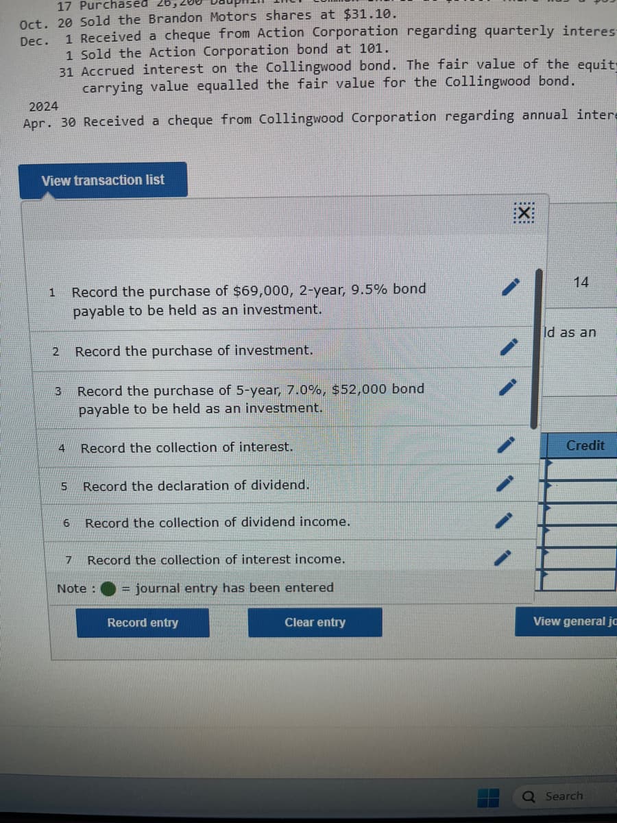 17 Purchased
Oct. 20 Sold the Brandon Motors shares at $31.10.
Dec.
1 Received a cheque from Action Corporation regarding quarterly interes-
1 Sold the Action Corporation bond at 101.
31
Accrued interest on the Collingwood bond. The fair value of the equit
carrying value equalled the fair value for the Collingwood bond.
2024
Apr. 30 Received a cheque from Collingwood Corporation regarding annual intera
View transaction list
1
2
3
4
5
6
Record the purchase of $69,000, 2-year, 9.5% bond
payable to be held as an investment.
Record the purchase of investment.
Record the purchase of 5-year, 7.0%, $52,000 bond
payable to be held as an investment.
Record the collection of interest.
Record the declaration of dividend.
Record the collection of dividend income.
7 Record the collection of interest income.
Note: = journal entry has been entered
Record entry
Clear entry
:X:
14
Id as an
Credit
View general jo
Search