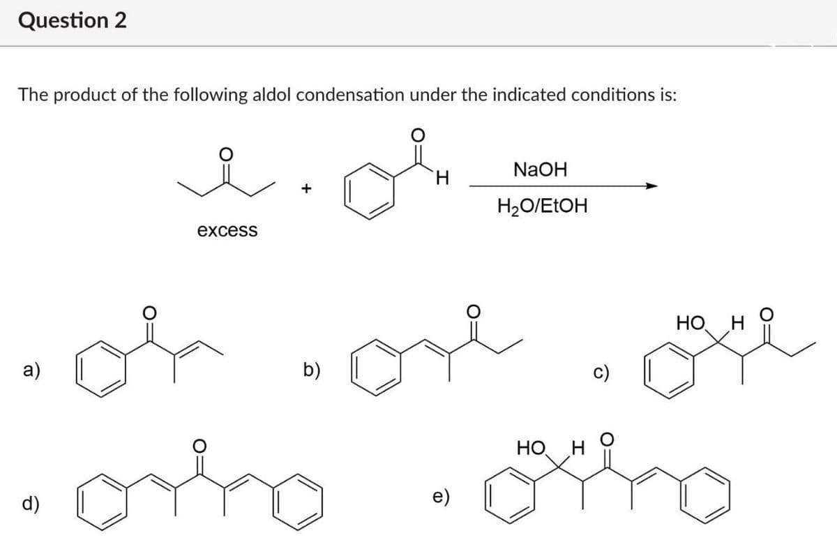 Question 2
The product of the following aldol condensation under the indicated conditions is:
excess
H
NaOH
H₂O/EtOH
HO
H
.of.or ou
a)
b)
•orho
e)
HO H