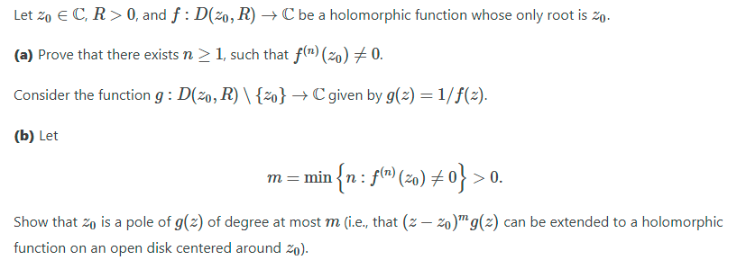 Let zo E C, R> 0, and f : D(2o, R) → C be a holomorphic function whose only root is 2o.
(a) Prove that there exists n > 1, such that f(") (2o) # 0.
Consider the function g : D(z0, R) \ {2o} → C given by g(z) = 1/f(2).
(b) Let
m = min {n: f(") (2o) +0} >
> 0.
Show that zo is a pole of g(z) of degree at most m (i.e., that (z – z0)™g(z) can be extended to a holomorphic
function on an open disk centered around zo).
