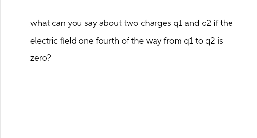 what can you say about two charges q1 and q2 if the
electric field one fourth of the way from q1 to q2 is
zero?