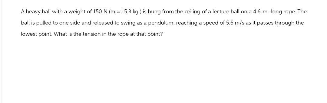 A heavy ball with a weight of 150 N (m = 15.3 kg) is hung from the ceiling of a lecture hall on a 4.6-m-long rope. The
ball is pulled to one side and released to swing as a pendulum, reaching a speed of 5.6 m/s as it passes through the
lowest point. What is the tension in the rope at that point?