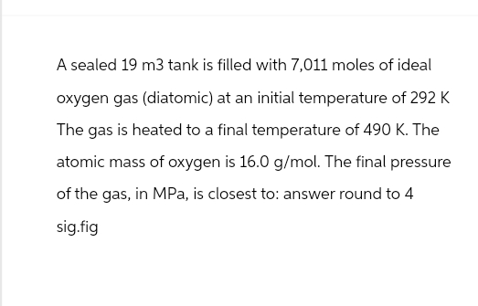 A sealed 19 m3 tank is filled with 7,011 moles of ideal
oxygen gas (diatomic) at an initial temperature of 292 K
The gas is heated to a final temperature of 490 K. The
atomic mass of oxygen is 16.0 g/mol. The final pressure
of the gas, in MPa, is closest to: answer round to 4
sig.fig