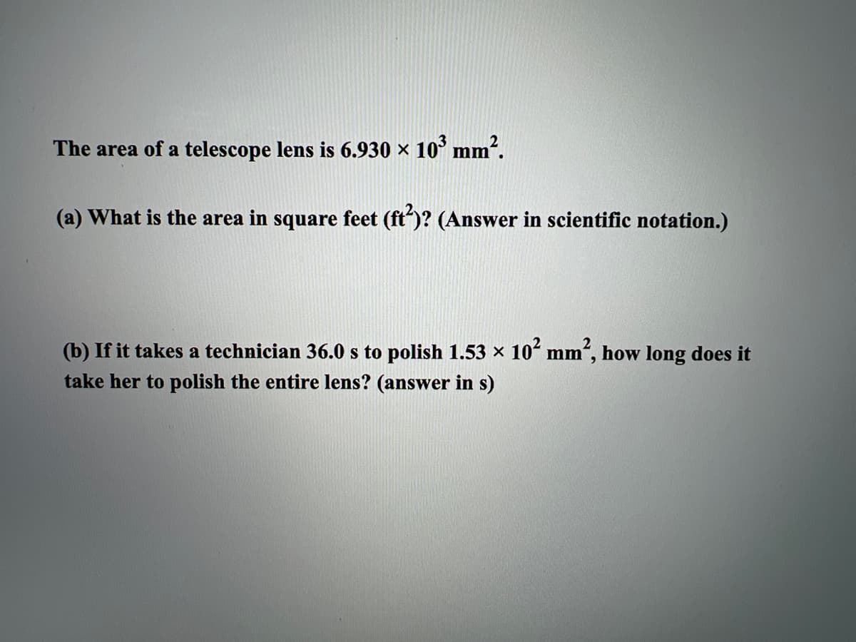 The area of a telescope lens is 6.930 × 10 mm².
(a) What is the area in square feet (ft")? (Answer in scientific notation.)
(b) If it takes a technician 36.0 s to polish 1.53 x 10ʻ mm", how long does it
take her to polish the entire lens? (answer in s)
