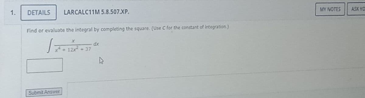MY NOTES
ASK YO
1.
DETAILS
LARCALC11M 5.8.507.XP.
Find or evaluate the integral by completing the square. (Use C for the constant of integration.)
dx
T- 122 + 37
Submit Answer
