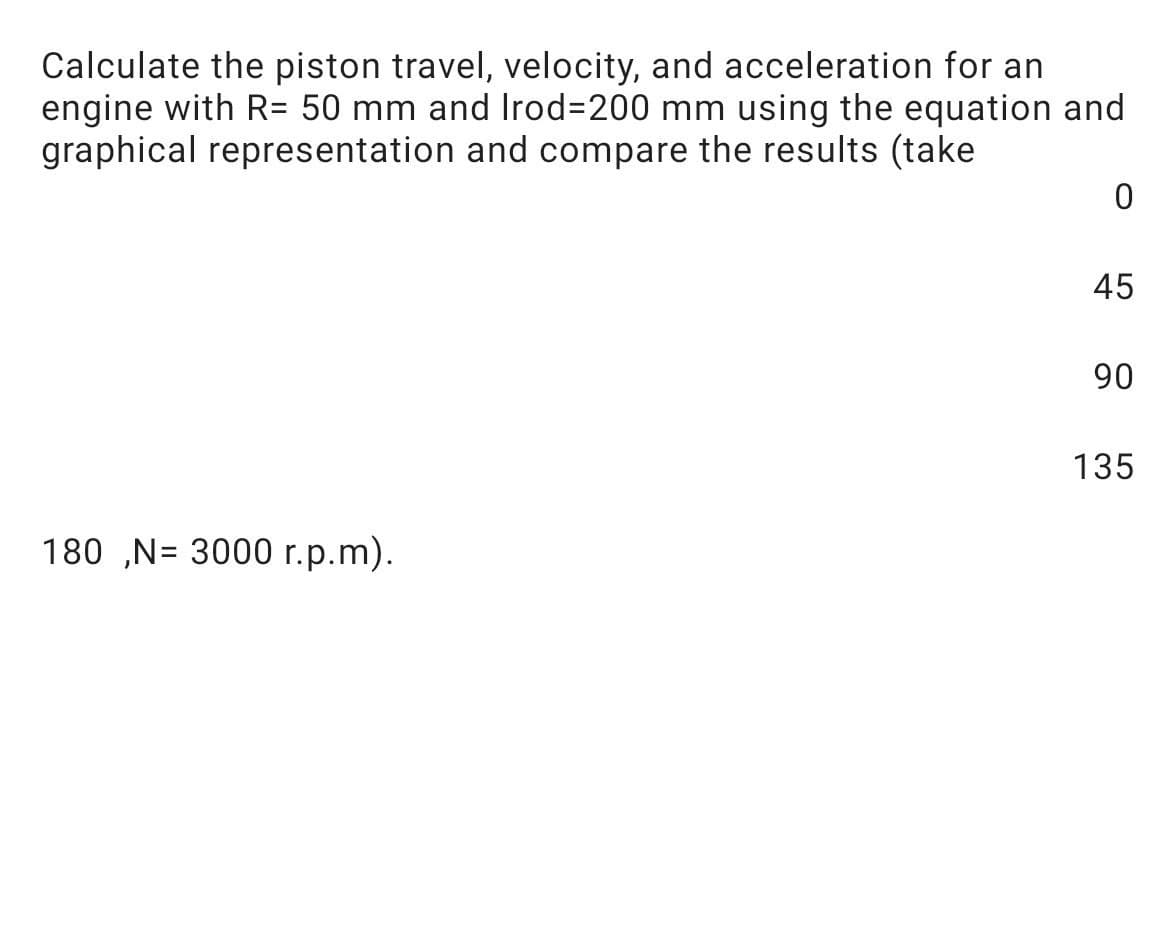 Calculate the piston travel, velocity, and acceleration for an
engine with R= 50 mm and Irod3200 mm using the equation and
graphical representation and compare the results (take
45
90
135
180 „N= 3000 r.p.m).
