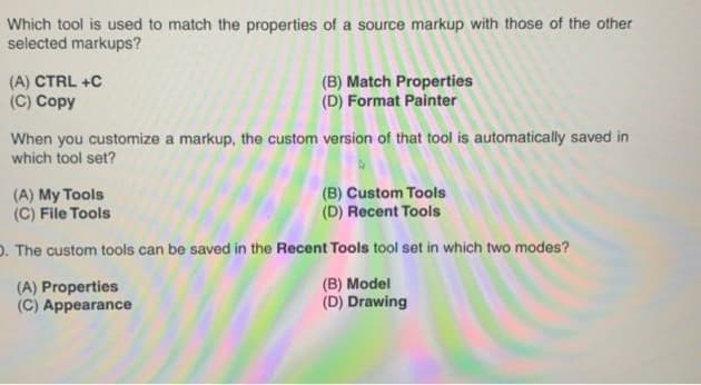 Which tool is used to match the properties of a source markup with those of the other
selected markups?
(A) CTRL +C
(C) Copy
(B) Match Properties
(D) Format Painter
When you customize a markup, the custom version of that tool is automatically saved in
which tool set?
(A) My Tools
(C) File Tools
(B) Custom Tools
(D) Recent Tools
D. The custom tools can be saved in the Recent Tools tool set in which two modes?
(A) Properties
(C) Appearance
(B) Model
(D) Drawing

