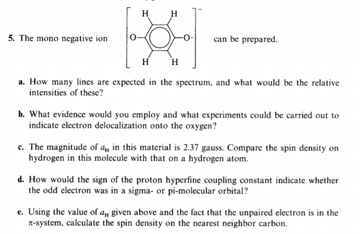 H H
5. The mono negative ion
can be prepared.
H
H
a. How many lines are expected in the spectrum, and what would be the relative
intensities of these?
b. What evidence would you employ and what experiments could be carried out to
indicate electron delocalization onto the oxygen?
c. The magnitude of a in this material is 2.37 gauss. Compare the spin density on
hydrogen in this molecule with that on a hydrogen atom.
d. How would the sign of the proton hyperfine coupling constant indicate whether
the odd electron was in a sigma- or pi-molecular orbital?
e. Using the value of a# given above and the fact that the unpaired electron is in the
n-system, calculate the spin density on the nearest neighbor carbon.
