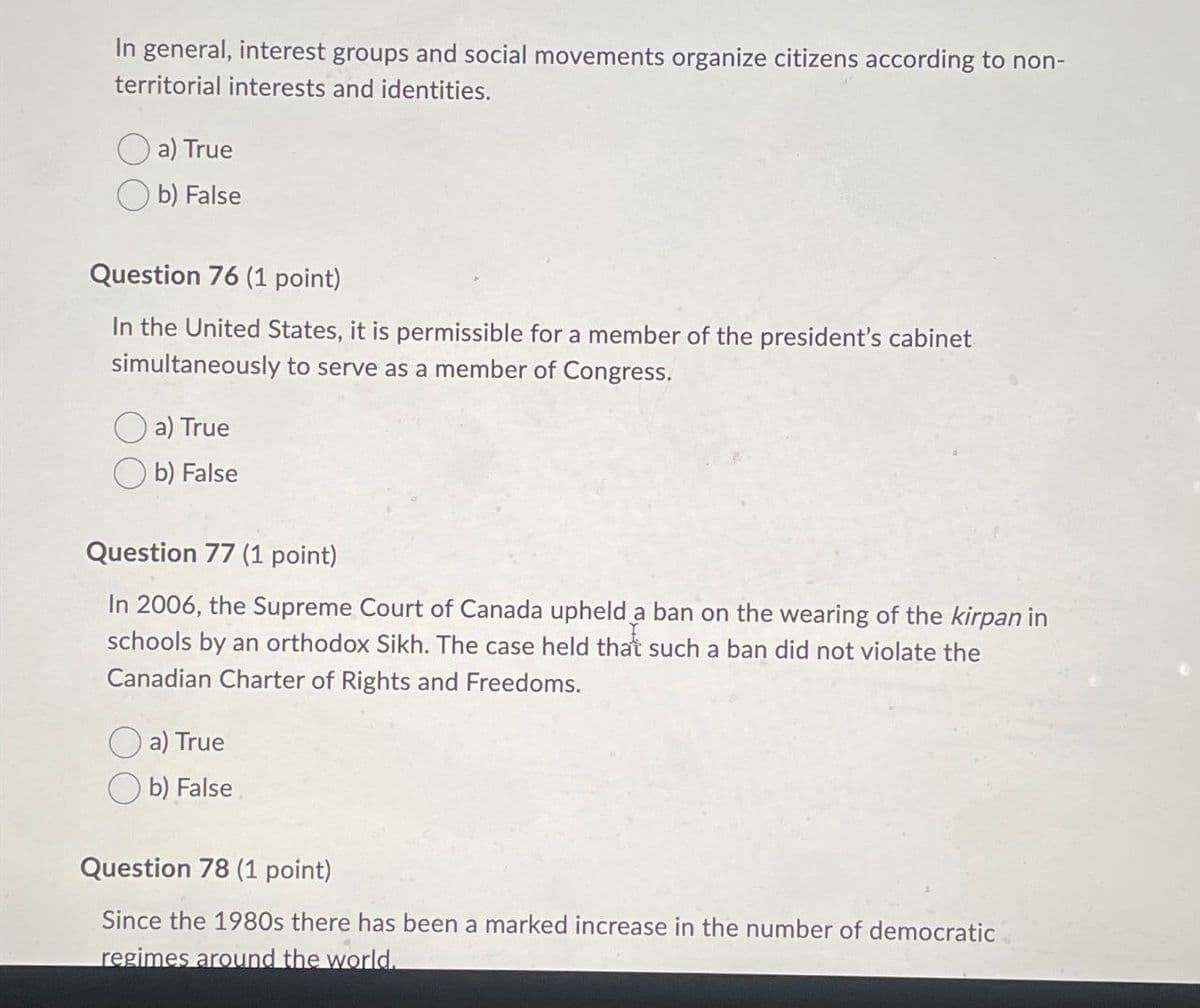 In general, interest groups and social movements organize citizens according to non-
territorial interests and identities.
a) True
b) False
Question 76 (1 point)
In the United States, it is permissible for a member of the president's cabinet
simultaneously to serve as a member of Congress.
a) True
b) False
Question 77 (1 point)
In 2006, the Supreme Court of Canada upheld a ban on the wearing of the kirpan in
schools by an orthodox Sikh. The case held that such a ban did not violate the
Canadian Charter of Rights and Freedoms.
a) True
b) False
Question 78 (1 point)
Since the 1980s there has been a marked increase in the number of democratic
regimes around the world.