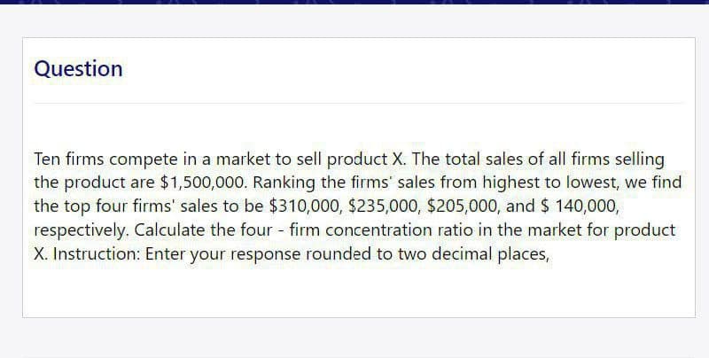 Question
Ten firms compete in a market to sell product X. The total sales of all firms selling
the product are $1,500,000. Ranking the firms' sales from highest to lowest, we find
the top four firms' sales to be $310,000, $235,000, $205,000, and $ 140,000,
respectively. Calculate the four - firm concentration ratio in the market for product
X. Instruction: Enter your response rounded to two decimal places,