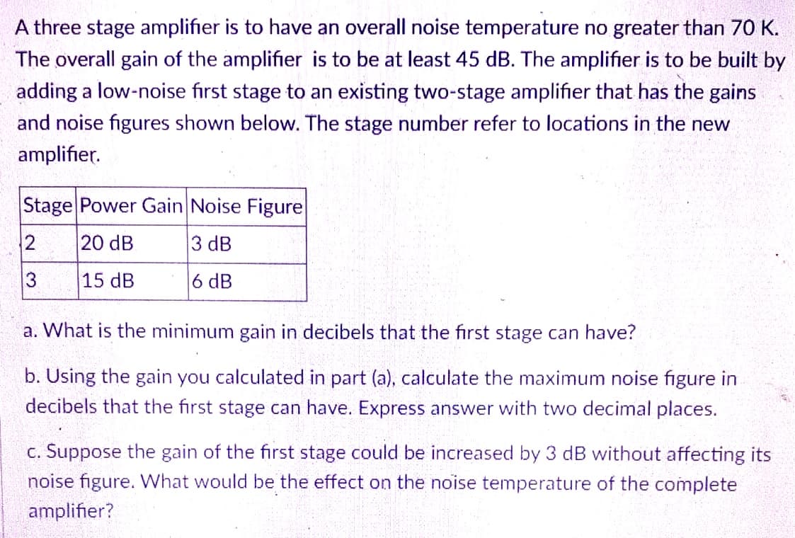 A three stage amplifier is to have an overall noise temperature no greater than 7O K.
The overall gain of the amplifier is to be at least 45 dB. The amplifier is to be built by
adding a low-noise first stage to an existing two-stage amplifier that has the gains
and noise figures shown below. The stage number refer to locations in the new
amplifier.
Stage Power Gain Noise Figure
20 dB
3 dB
13
15 dB
6 dB
a. What is the minimum gain in decibels that the first stage can have?
b. Using the gain you calculated in part (a), calculate the maximum noise figure in
decibels that the first stage can have. Express answer with two decimal places.
c. Suppose the gain of the first stage could be increased by 3 dB without affecting its
noise figure. What would be the effect on the noise temperature of the complete
amplifier?
