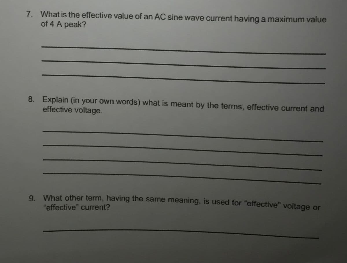 7. What is the effective value of an AC sine wave current having a maximum value
of 4 A peak?
8. Explain (in your own words) what is meant by the terms, effective current and
effective voltage.
9. What other term, having the same meaning, is used for "effective" voltage or
"effective" current?
