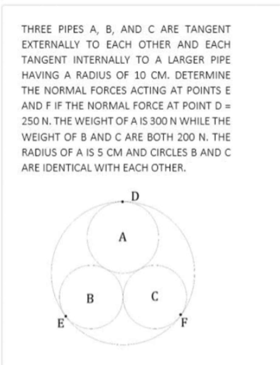 THREE PIPES A, B, AND C ARE TANGENT
EXTERNALLY TO EACH OTHER AND EACH
TANGENT INTERNALLY TO A LARGER PIPE
HAVING A RADIUS OF 10 CM. DETERMINE
THE NORMAL FORCES ACTING AT POINTS E
AND F IF THE NORMAL FORCE AT POINT D =
250 N. THE WEIGHT OF A IS 300 N WHILE THE
WEIGHT OF B AND C ARE BOTH 200 N. THE
RADIUS OF A IS 5 CM AND CIRCLES B AND C
ARE IDENTICAL WITH EACH OTHER.
A
B
E
