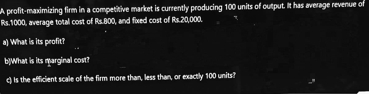 A profit-maximizing firm in a competitive market is currently producing 100 units of output. It has average revenue of
Rs.1000, average total cost of Rs.800, and fixed cost of Rs.20,000.
a) What is its profit?
b)What is its marginal cost?
c) Is the efficient scale of the firm more than, less than, or exactly 100 units?
