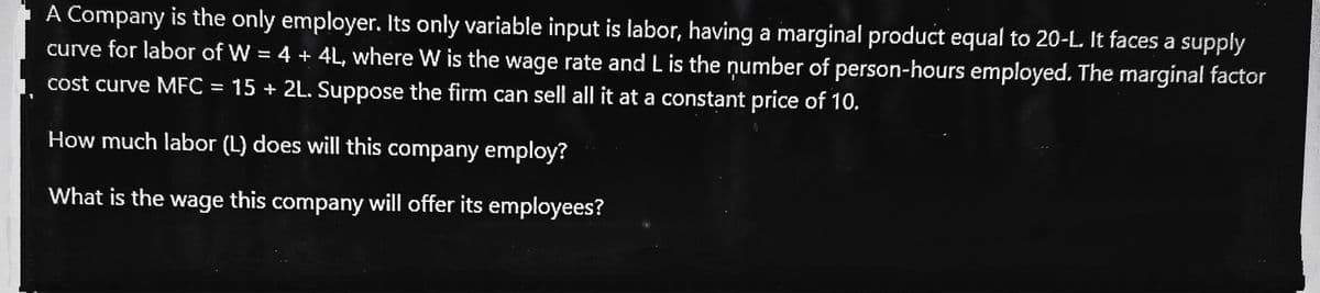 A Company is the only employer. Its only variable input is labor, having a marginal product equal to 20-L. It faces a supply
curve for labor of W = 4 + 4L, where W is the wage rate and L is the number of person-hours employed. The marginal factor
cost curve MFC = 15 + 2L. Suppose the firm can sell all it at a constant price of 10.
%3D
How much labor (L) does will this company employ?
What is the wage this company will offer its employees?
