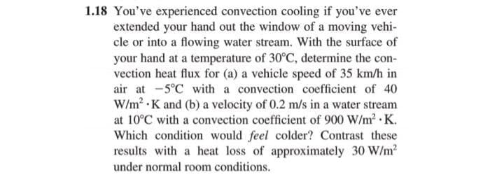 1.18 You've experienced convection cooling if you've ever
extended your hand out the window of a moving vehi-
cle or into a flowing water stream. With the surface of
your hand at a temperature of 30°C, determine the con-
vection heat flux for (a) a vehicle speed of 35 km/h in
air at -5°C with a convection coefficient of 40
W/m² K and (b) a velocity of 0.2 m/s in a water stream
at 10°C with a convection coefficient of 900 W/m² K.
Which condition would feel colder? Contrast these
results with a heat loss of approximately 30 W/m²
under normal room conditions.