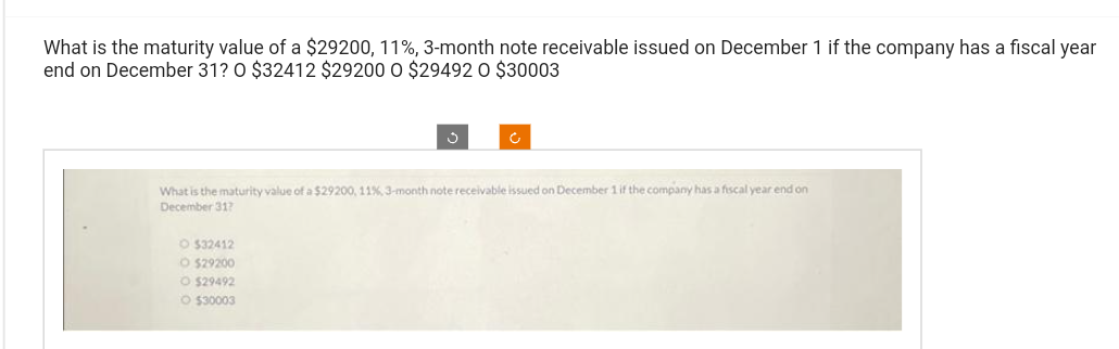 What is the maturity value of a $29200, 11%, 3-month note receivable issued on December 1 if the company has a fiscal year
end on December 31? O $32412 $29200 O $29492 O $30003
What is the maturity value of a $29200, 11%, 3-month note receivable issued on December 1 if the company has a fiscal year end on
December 317
O $32412
O $29200
O $29492
O $30003