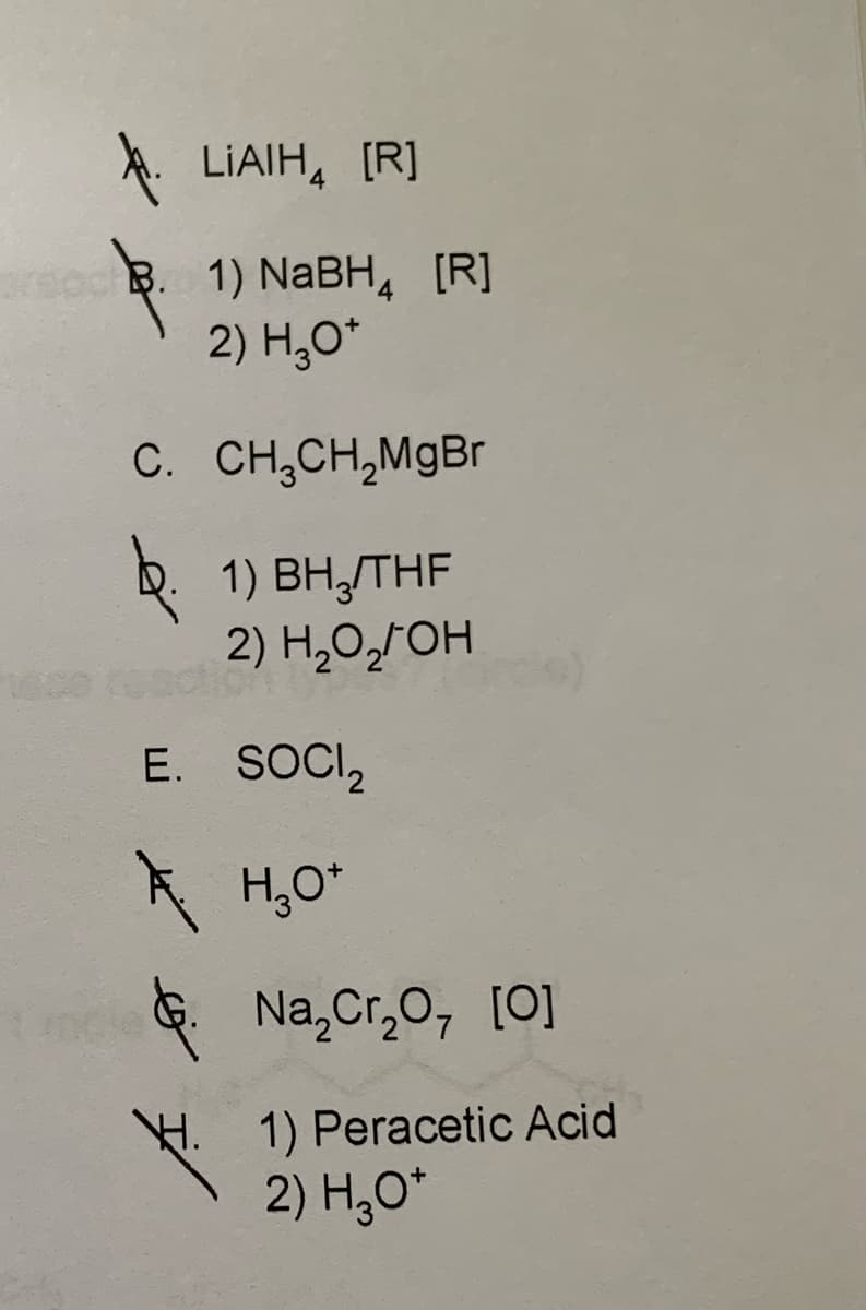 LIAIH [R]
B. 1) NaBH [R]
2) H₂O*
C. CH₂CH₂MgBr
1) BH₂/THF
2) H₂O₂OH
E. SOCI₂
A
H.
H₂O*
Na₂Cr₂O, [0]
1) Peracetic Acid
2) H3O+