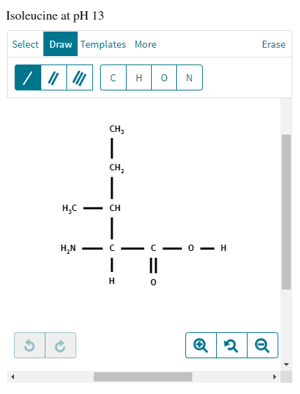 Isoleucine at pH 13
Select Draw Templates More
/ ||||||
H₂C
H₂N
с H O N
CH3
|
CH₂
|
CH
-
LJ
|
—H
H 0
0
H
Erase
Q2 Q